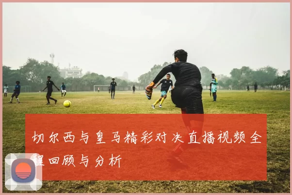 切尔西与皇马精彩对决直播视频全程回顾与分析