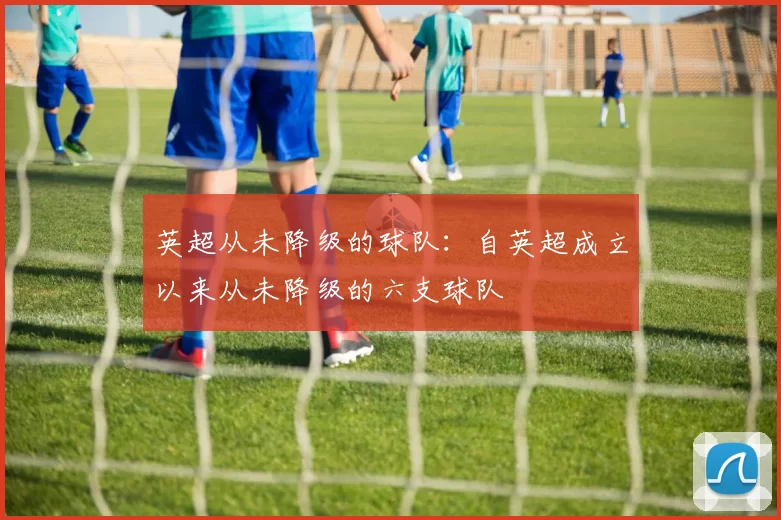 英超从未降级的球队：自英超成立以来从未降级的六支球队