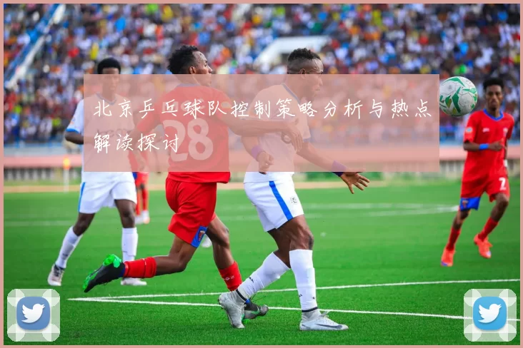 北京乒乓球队控制策略分析与热点解读探讨