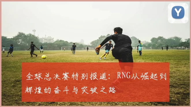 全球总决赛特别报道：RNG从崛起到辉煌的奋斗与突破之路
