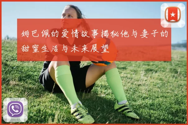 姆巴佩的爱情故事揭秘他与妻子的甜蜜生活与未来展望