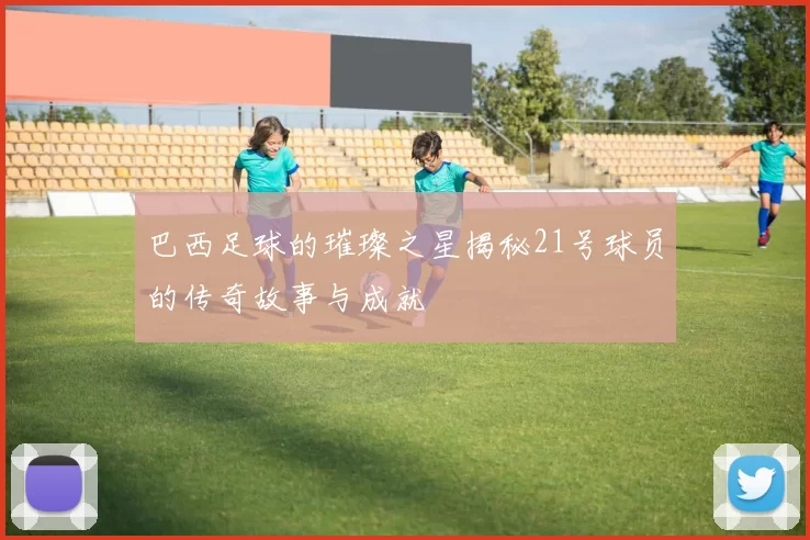 巴西足球的璀璨之星揭秘21号球员的传奇故事与成就