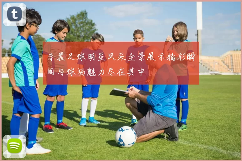 李晨足球明星风采全景展示精彩瞬间与球场魅力尽在其中