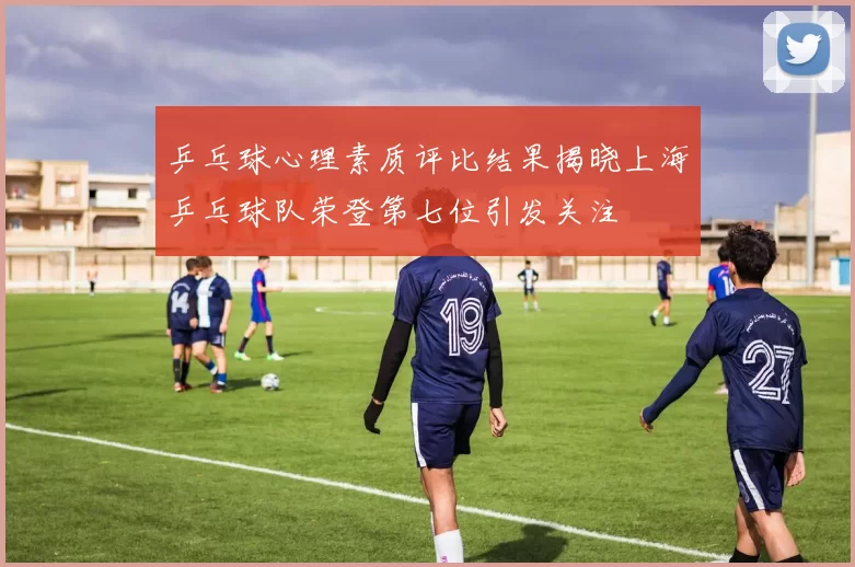 乒乓球心理素质评比结果揭晓上海乒乓球队荣登第七位引发关注
