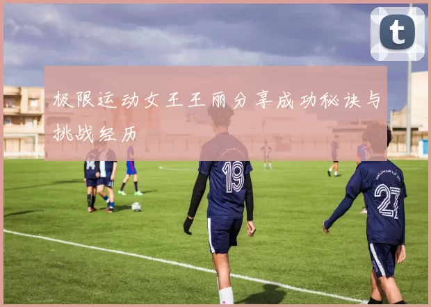 极限运动女王王丽分享成功秘诀与挑战经历