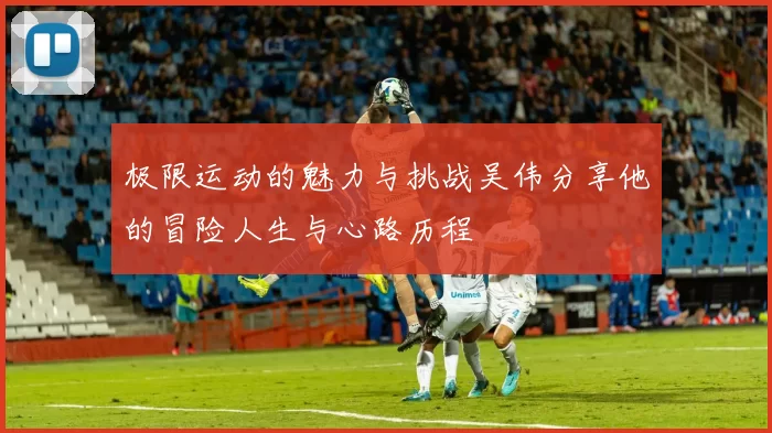 极限运动的魅力与挑战吴伟分享他的冒险人生与心路历程