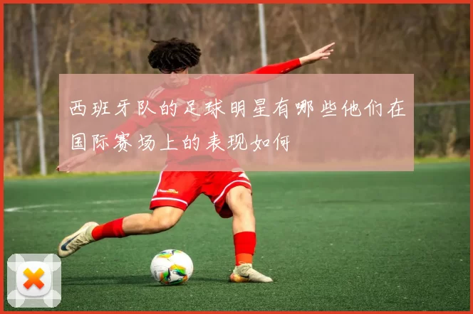 西班牙队的足球明星有哪些他们在国际赛场上的表现如何