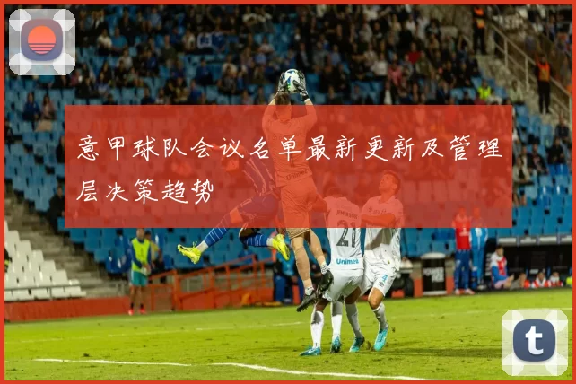 意甲球队会议名单最新更新及管理层决策趋势