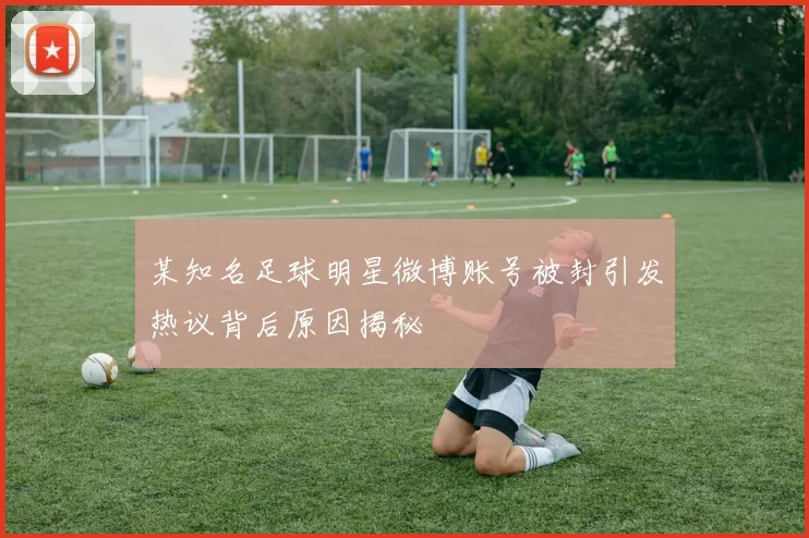 某知名足球明星微博账号被封引发热议背后原因揭秘