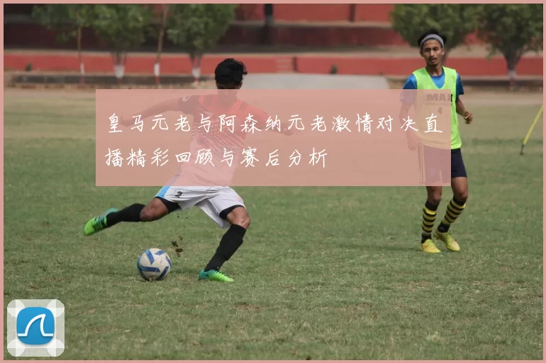 皇马元老与阿森纳元老激情对决直播精彩回顾与赛后分析