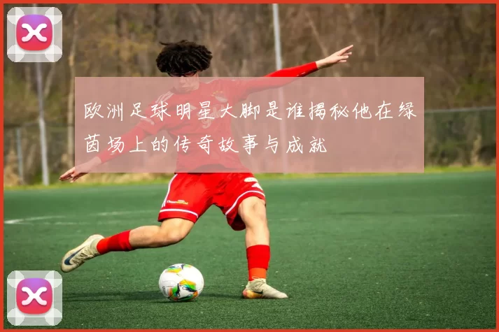 欧洲足球明星大脚是谁揭秘他在绿茵场上的传奇故事与成就