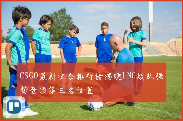 CSGO最新状态排行榜揭晓LNG战队强势登顶第三名位置