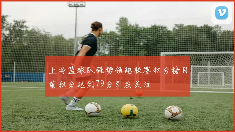 上海篮球队强势领跑联赛积分榜目前积分达到79分引发关注