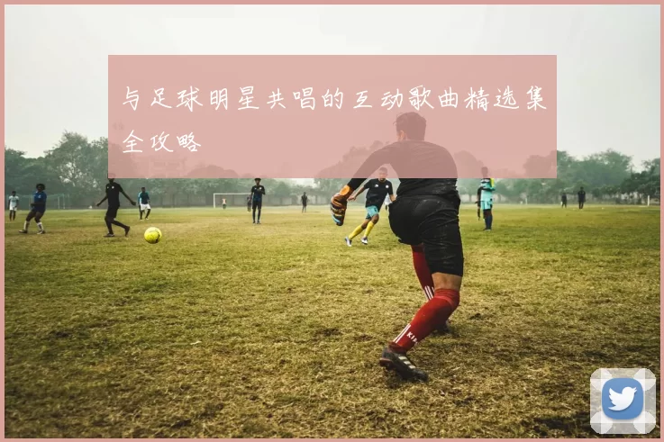 与足球明星共唱的互动歌曲精选集全攻略