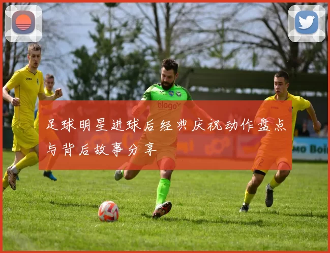 足球明星进球后经典庆祝动作盘点与背后故事分享