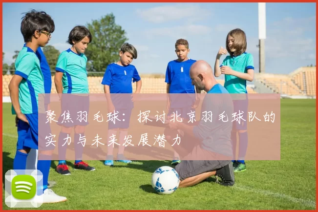 聚焦羽毛球：探讨北京羽毛球队的实力与未来发展潜力