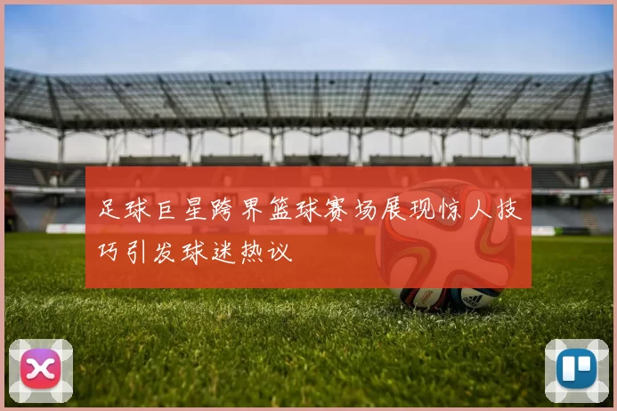 足球巨星跨界篮球赛场展现惊人技巧引发球迷热议
