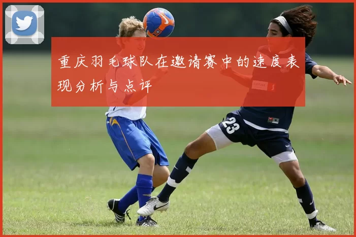 重庆羽毛球队在邀请赛中的速度表现分析与点评