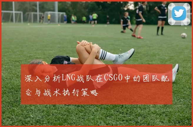 深入分析LNG战队在CSGO中的团队配合与战术执行策略