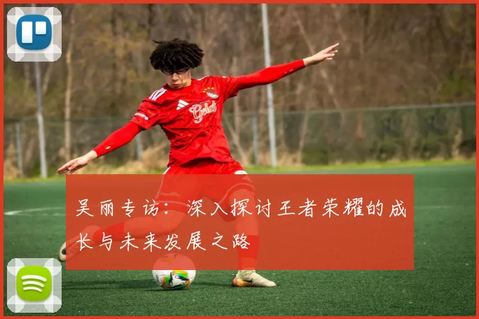吴丽专访：深入探讨王者荣耀的成长与未来发展之路