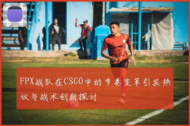 FPX战队在CSGO中的节奏变革引发热议与战术创新探讨
