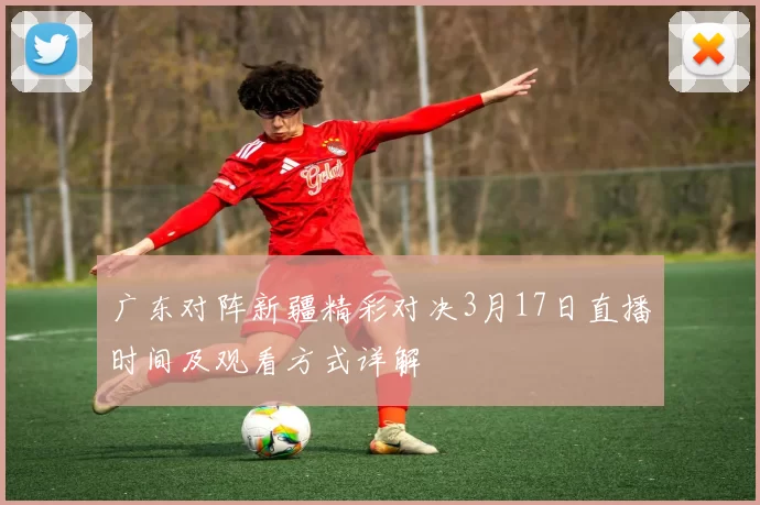 广东对阵新疆精彩对决3月17日直播时间及观看方式详解