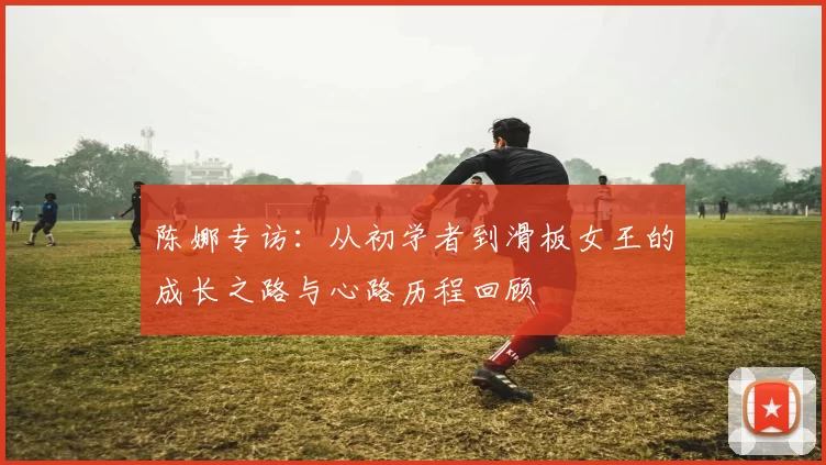 陈娜专访：从初学者到滑板女王的成长之路与心路历程回顾