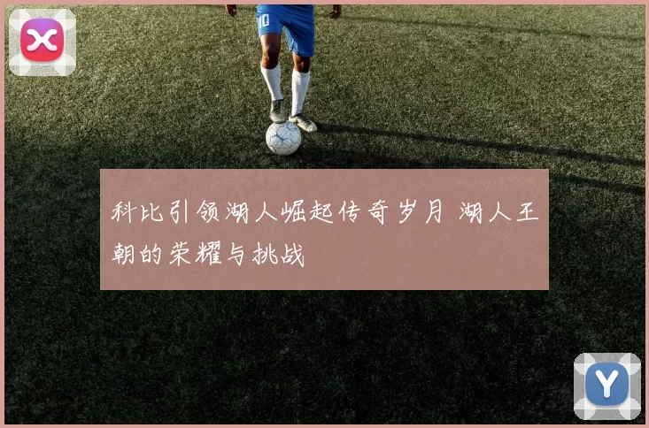 科比引领湖人崛起传奇岁月 湖人王朝的荣耀与挑战