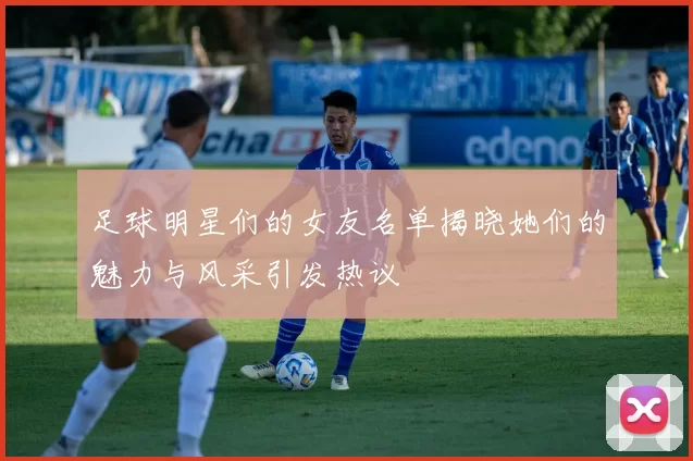 足球明星们的女友名单揭晓她们的魅力与风采引发热议