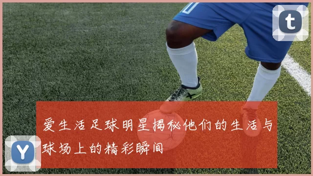 爱生活足球明星揭秘他们的生活与球场上的精彩瞬间