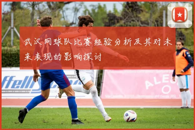 武汉网球队比赛经验分析及其对未来表现的影响探讨