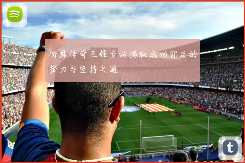 街舞传奇王强专访揭秘成功背后的努力与坚持之道