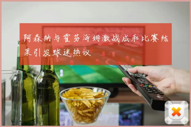 阿森纳与霍芬海姆激战成和比赛结果引发球迷热议