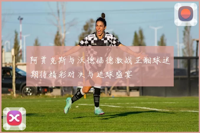 阿贾克斯与沃德福德激战正酣球迷期待精彩对决与进球盛宴