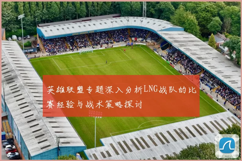 英雄联盟专题深入分析LNG战队的比赛经验与战术策略探讨
