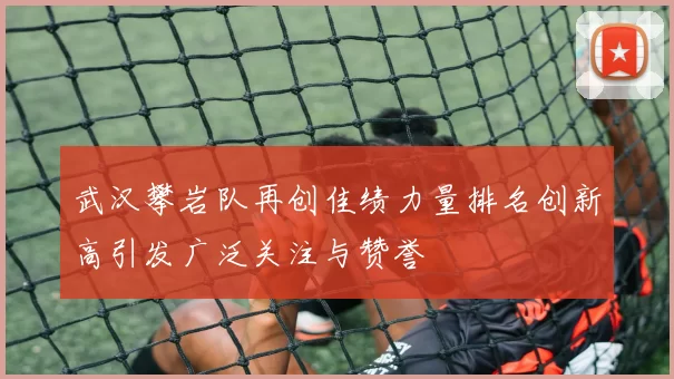 武汉攀岩队再创佳绩力量排名创新高引发广泛关注与赞誉