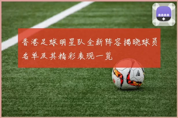 香港足球明星队全新阵容揭晓球员名单及其精彩表现一览