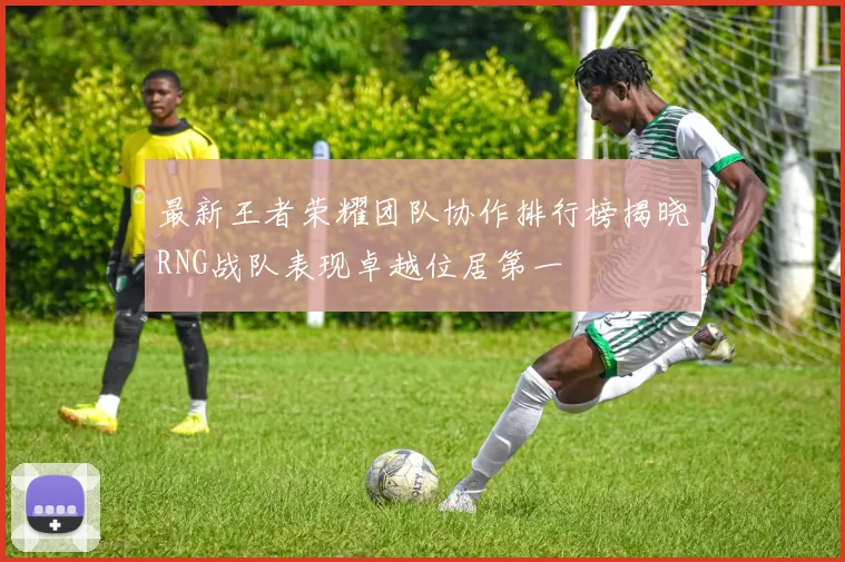 最新王者荣耀团队协作排行榜揭晓RNG战队表现卓越位居第一