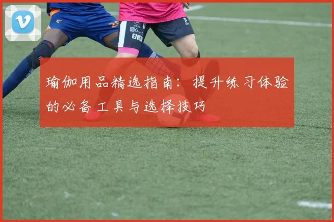 瑜伽用品精选指南：提升练习体验的必备工具与选择技巧