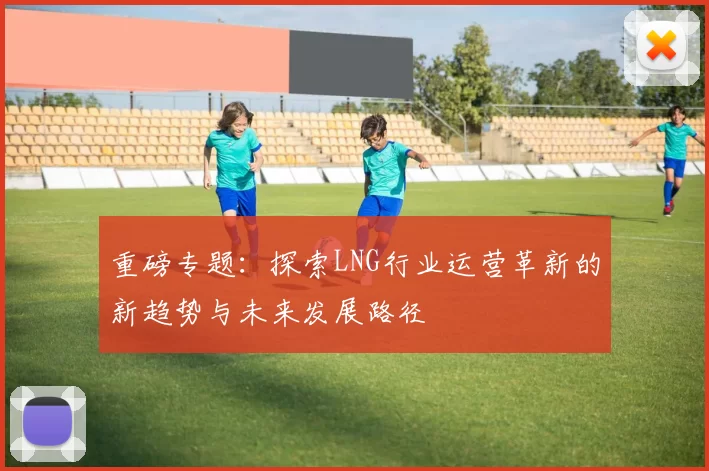 重磅专题：探索LNG行业运营革新的新趋势与未来发展路径