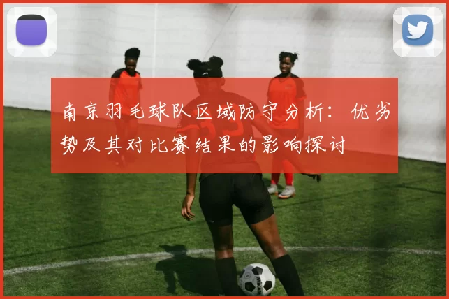 南京羽毛球队区域防守分析：优劣势及其对比赛结果的影响探讨