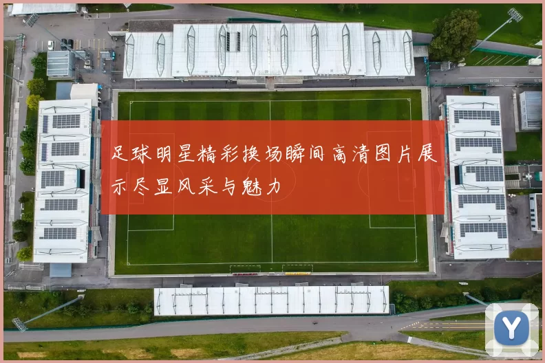 足球明星精彩换场瞬间高清图片展示尽显风采与魅力