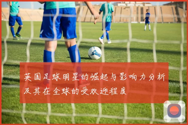 英国足球明星的崛起与影响力分析及其在全球的受欢迎程度