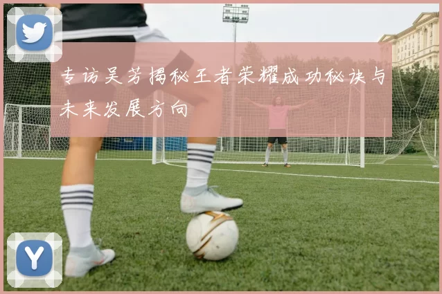 专访吴芳揭秘王者荣耀成功秘诀与未来发展方向