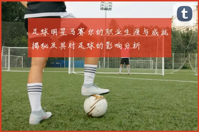 足球明星马赛尔的职业生涯与成就揭秘及其对足球的影响分析