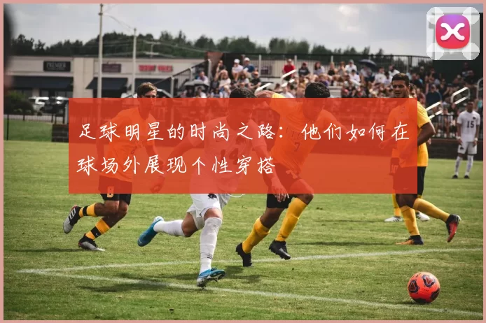 足球明星的时尚之路：他们如何在球场外展现个性穿搭