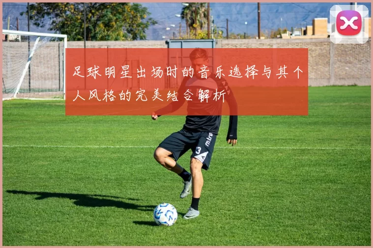 足球明星出场时的音乐选择与其个人风格的完美结合解析