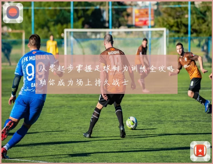 从零起步掌握足球耐力训练全攻略助你成为场上持久战士