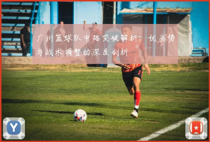 广州篮球队中路突破解析：优劣势与战术调整的深度剖析