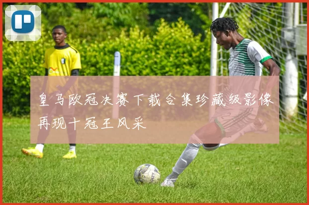 皇马欧冠决赛下载合集珍藏级影像再现十冠王风采